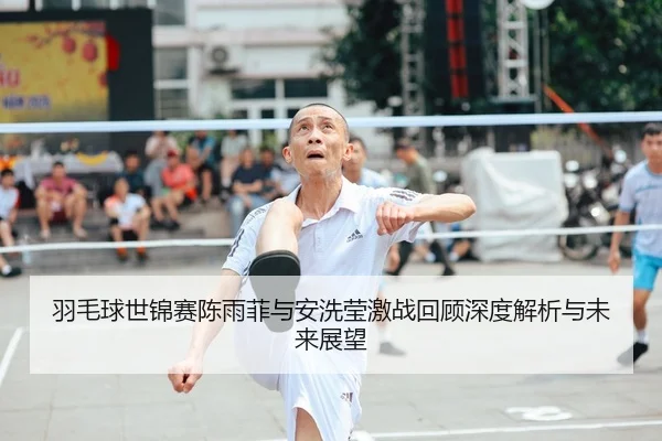 羽毛球世锦赛陈雨菲与安洗莹激战回顾深度解析与未来展望